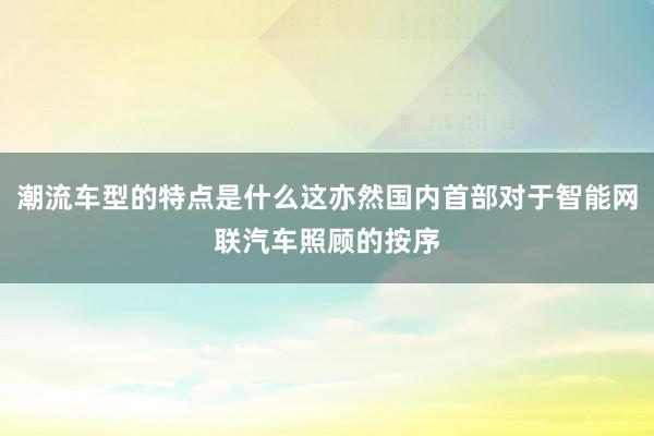 潮流车型的特点是什么这亦然国内首部对于智能网联汽车照顾的按序