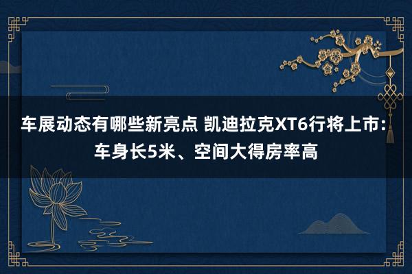 车展动态有哪些新亮点 凯迪拉克XT6行将上市: 车身长5米、空间大得房率高