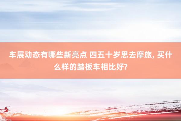 车展动态有哪些新亮点 四五十岁思去摩旅, 买什么样的踏板车相比好?