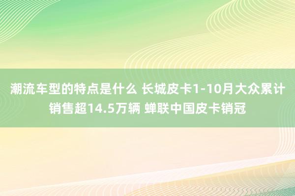 潮流车型的特点是什么 长城皮卡1-10月大众累计销售超14.5万辆 蝉联中国皮卡销冠