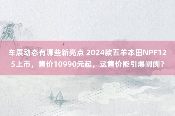 车展动态有哪些新亮点 2024款五羊本田NPF125上市，售价10990元起，这售价能引爆阛阓？