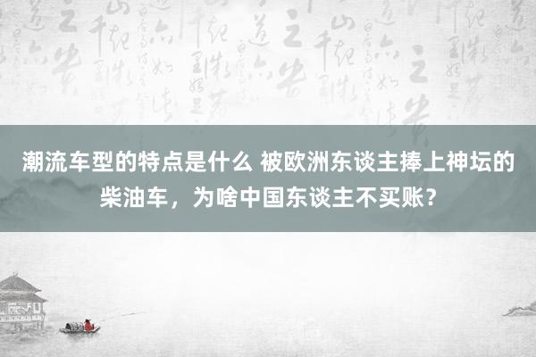 潮流车型的特点是什么 被欧洲东谈主捧上神坛的柴油车，为啥中国东谈主不买账？