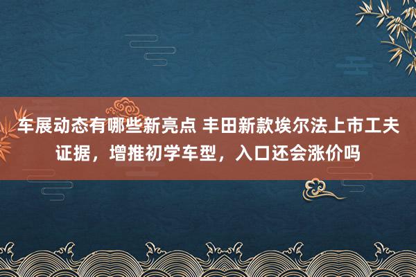 车展动态有哪些新亮点 丰田新款埃尔法上市工夫证据，增推初学车型，入口还会涨价吗