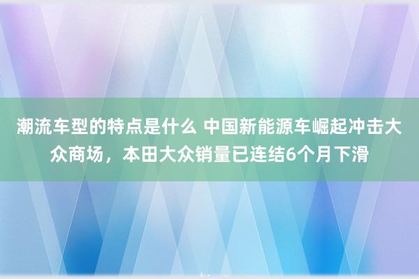 潮流车型的特点是什么 中国新能源车崛起冲击大众商场，本田大众销量已连结6个月下滑