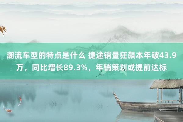 潮流车型的特点是什么 捷途销量狂飙本年破43.9万，同比增长89.3%，年销策划或提前达标