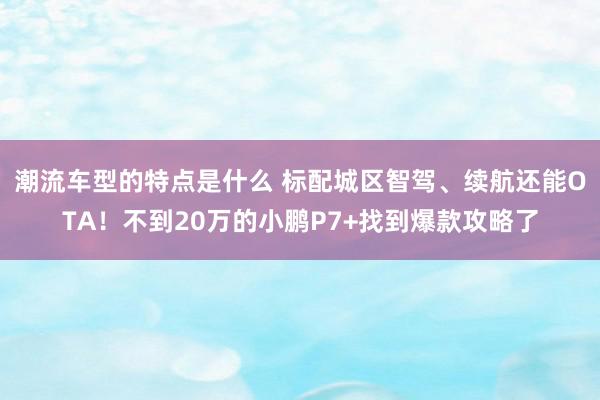 潮流车型的特点是什么 标配城区智驾、续航还能OTA！不到20万的小鹏P7+找到爆款攻略了