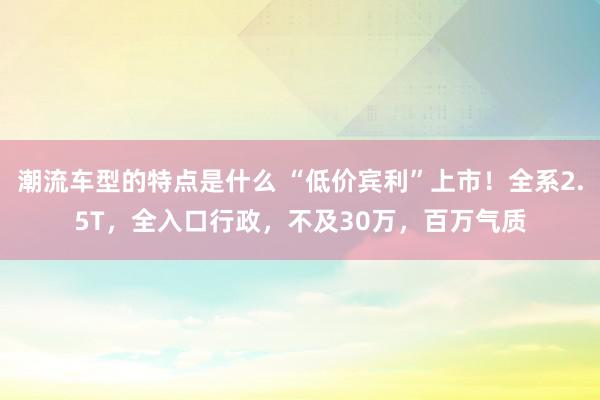 潮流车型的特点是什么 “低价宾利”上市！全系2.5T，全入口行政，不及30万，百万气质