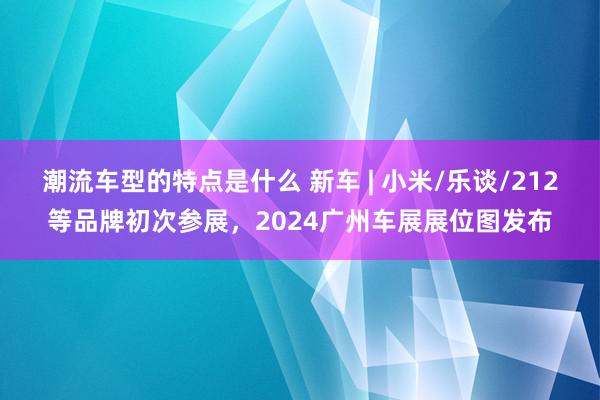 潮流车型的特点是什么 新车 | 小米/乐谈/212等品牌初次参展，2024广州车展展位图发布