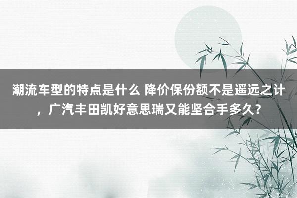 潮流车型的特点是什么 降价保份额不是遥远之计，广汽丰田凯好意思瑞又能坚合手多久？