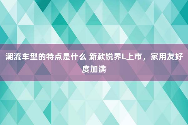 潮流车型的特点是什么 新款锐界L上市，家用友好度加满