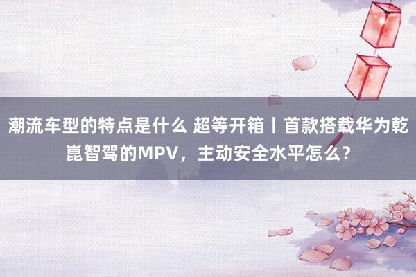 潮流车型的特点是什么 超等开箱丨首款搭载华为乾崑智驾的MPV，主动安全水平怎么？