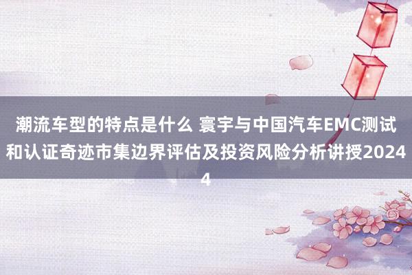 潮流车型的特点是什么 寰宇与中国汽车EMC测试和认证奇迹市集边界评估及投资风险分析讲授2024