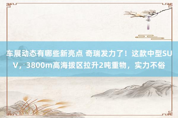 车展动态有哪些新亮点 奇瑞发力了！这款中型SUV，3800m高海拔区拉升2吨重物，实力不俗