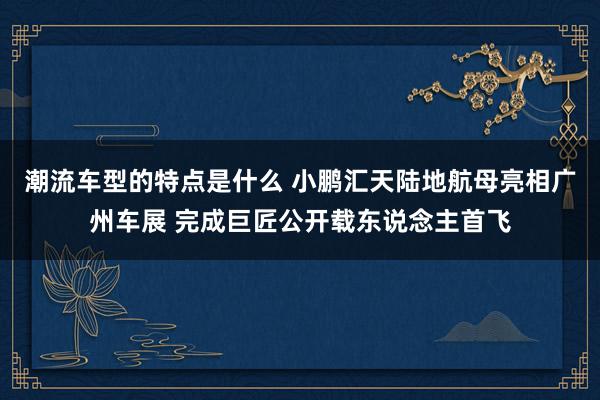 潮流车型的特点是什么 小鹏汇天陆地航母亮相广州车展 完成巨匠公开载东说念主首飞