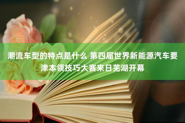 潮流车型的特点是什么 第四届世界新能源汽车要津本领技巧大赛来日芜湖开幕