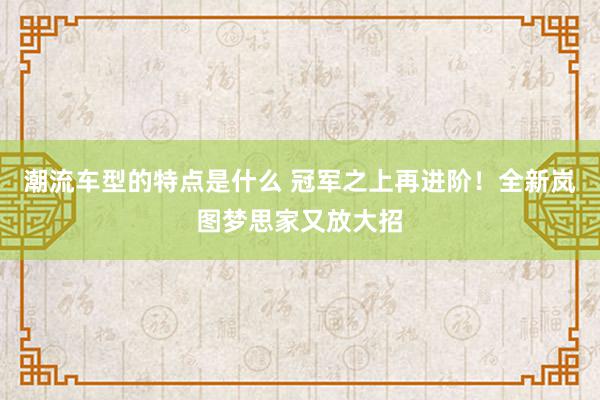 潮流车型的特点是什么 冠军之上再进阶！全新岚图梦思家又放大招