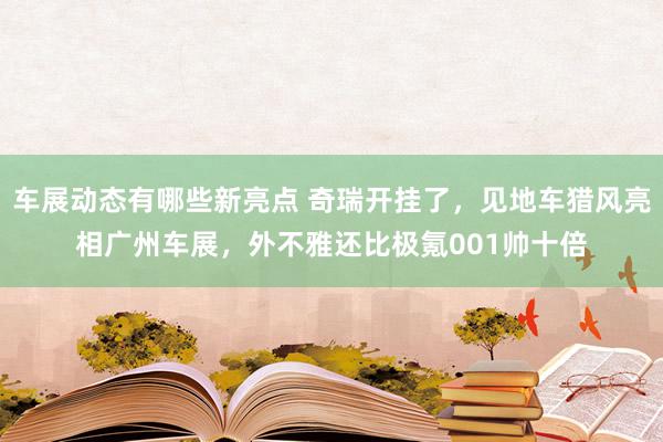 车展动态有哪些新亮点 奇瑞开挂了，见地车猎风亮相广州车展，外不雅还比极氪001帅十倍