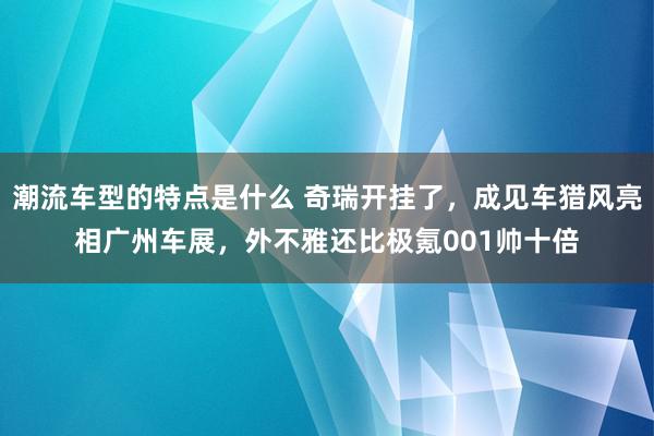 潮流车型的特点是什么 奇瑞开挂了，成见车猎风亮相广州车展，外不雅还比极氪001帅十倍