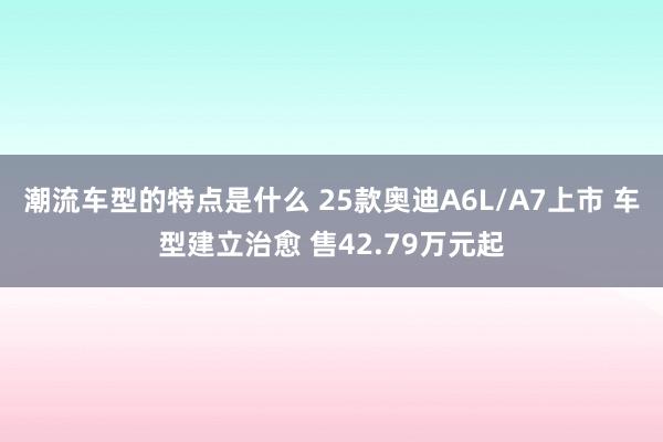 潮流车型的特点是什么 25款奥迪A6L/A7上市 车型建立治愈 售42.79万元起