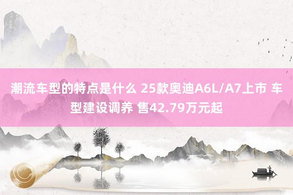 潮流车型的特点是什么 25款奥迪A6L/A7上市 车型建设调养 售42.79万元起