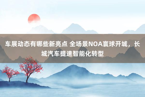 车展动态有哪些新亮点 全场景NOA寰球开城，长城汽车提速智能化转型