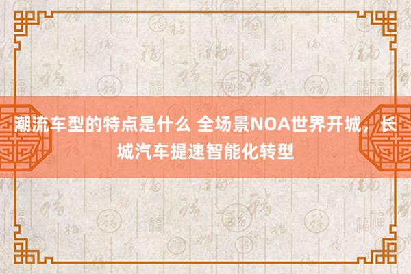 潮流车型的特点是什么 全场景NOA世界开城，长城汽车提速智能化转型