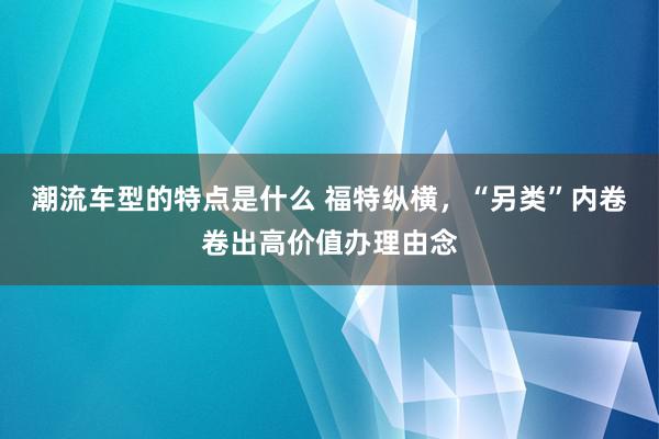 潮流车型的特点是什么 福特纵横，“另类”内卷卷出高价值办理由念