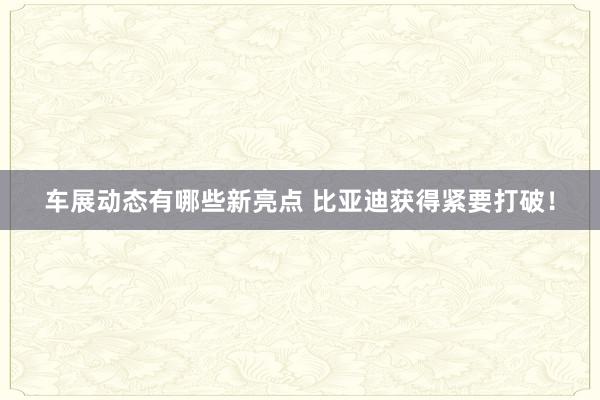 车展动态有哪些新亮点 比亚迪获得紧要打破！