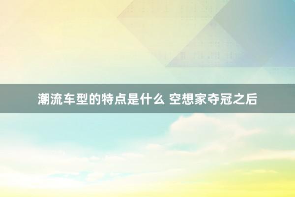 潮流车型的特点是什么 空想家夺冠之后