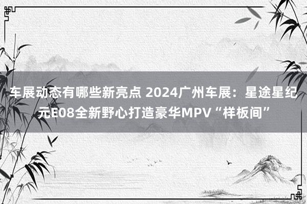 车展动态有哪些新亮点 2024广州车展：星途星纪元E08全新野心打造豪华MPV“样板间”