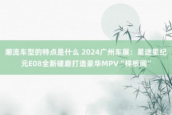 潮流车型的特点是什么 2024广州车展：星途星纪元E08全新磋磨打造豪华MPV“样板间”