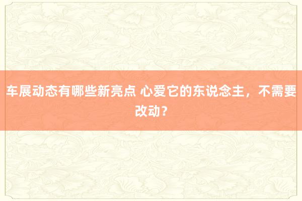 车展动态有哪些新亮点 心爱它的东说念主，不需要改动？