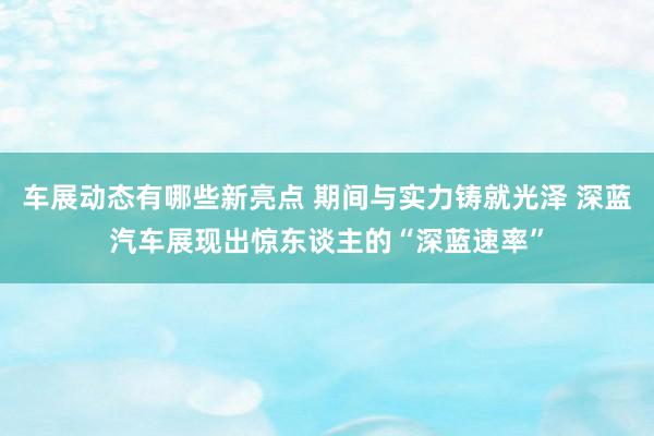 车展动态有哪些新亮点 期间与实力铸就光泽 深蓝汽车展现出惊东谈主的“深蓝速率”