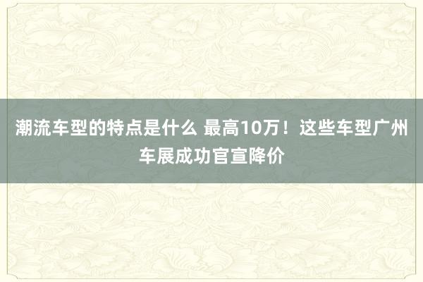 潮流车型的特点是什么 最高10万！这些车型广州车展成功官宣降价