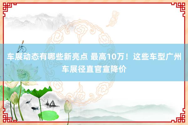 车展动态有哪些新亮点 最高10万！这些车型广州车展径直官宣降价