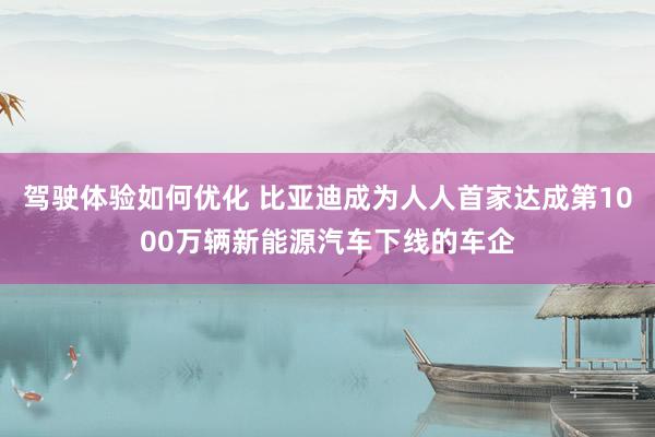 驾驶体验如何优化 比亚迪成为人人首家达成第1000万辆新能源汽车下线的车企