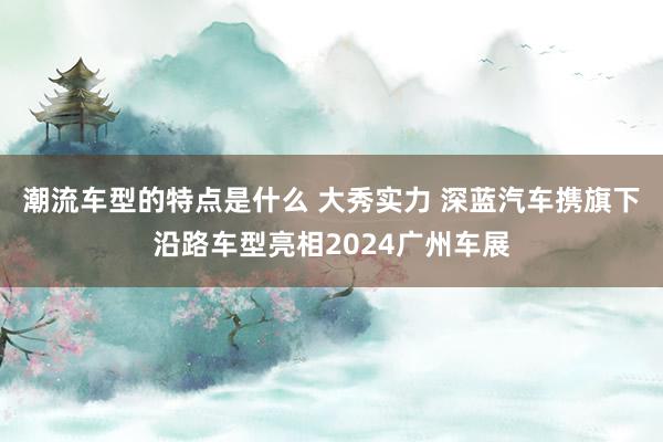 潮流车型的特点是什么 大秀实力 深蓝汽车携旗下沿路车型亮相2024广州车展