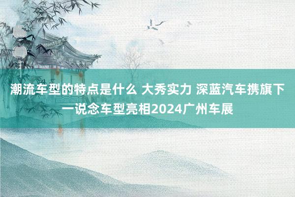 潮流车型的特点是什么 大秀实力 深蓝汽车携旗下一说念车型亮相2024广州车展