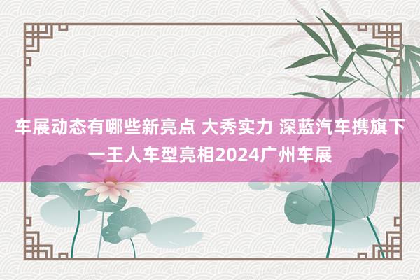 车展动态有哪些新亮点 大秀实力 深蓝汽车携旗下一王人车型亮相2024广州车展