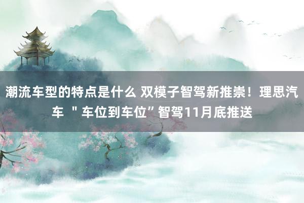 潮流车型的特点是什么 双模子智驾新推崇！理思汽车 ＂车位到车位”智驾11月底推送