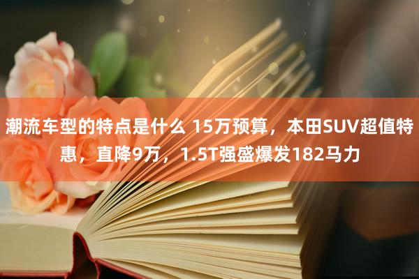 潮流车型的特点是什么 15万预算，本田SUV超值特惠，直降9万，1.5T强盛爆发182马力