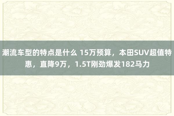 潮流车型的特点是什么 15万预算，本田SUV超值特惠，直降9万，1.5T刚劲爆发182马力