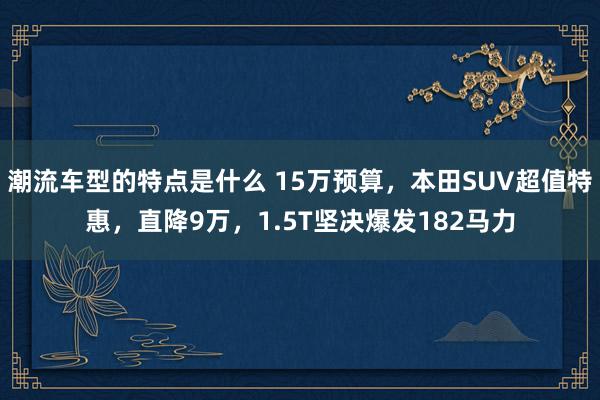 潮流车型的特点是什么 15万预算，本田SUV超值特惠，直降9万，1.5T坚决爆发182马力