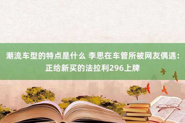 潮流车型的特点是什么 李思在车管所被网友偶遇：正给新买的法拉利296上牌