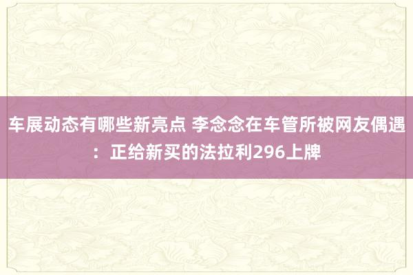 车展动态有哪些新亮点 李念念在车管所被网友偶遇：正给新买的法拉利296上牌