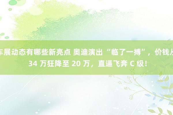 车展动态有哪些新亮点 奥迪演出 “临了一搏”，价钱从 34 万狂降至 20 万，直逼飞奔 C 级！