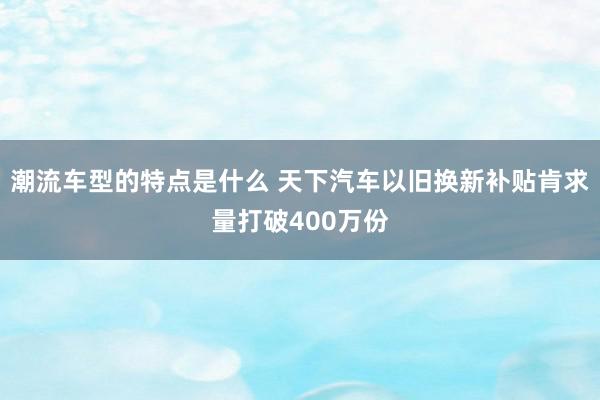 潮流车型的特点是什么 天下汽车以旧换新补贴肯求量打破400万份