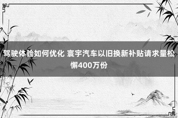 驾驶体验如何优化 寰宇汽车以旧换新补贴请求量松懈400万份