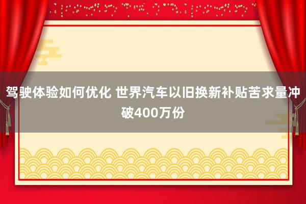 驾驶体验如何优化 世界汽车以旧换新补贴苦求量冲破400万份