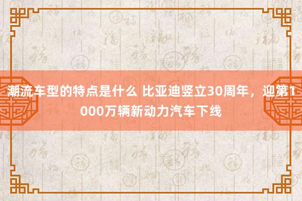 潮流车型的特点是什么 比亚迪竖立30周年，迎第1000万辆新动力汽车下线